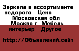 Зеркала в ассортименте недорого › Цена ­ 1 000 - Московская обл., Москва г. Мебель, интерьер » Другое   